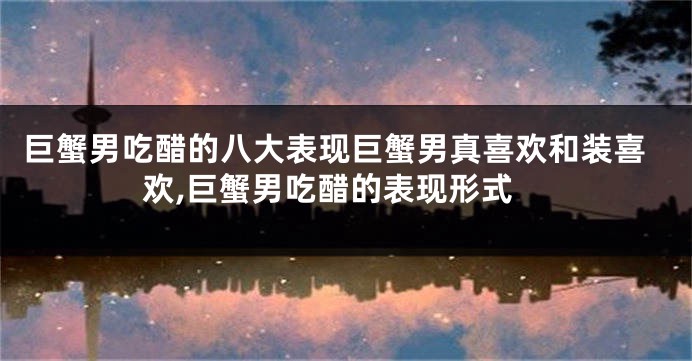 巨蟹男吃醋的八大表现巨蟹男真喜欢和装喜欢,巨蟹男吃醋的表现形式