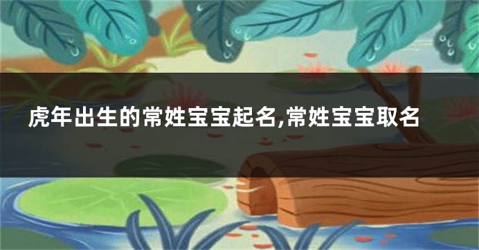 虎年出生的常姓宝宝起名,常姓宝宝取名