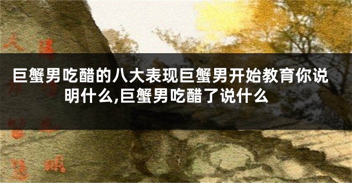 巨蟹男吃醋的八大表现巨蟹男开始教育你说明什么,巨蟹男吃醋了说什么