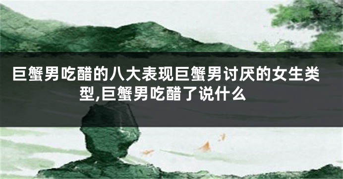 巨蟹男吃醋的八大表现巨蟹男讨厌的女生类型,巨蟹男吃醋了说什么