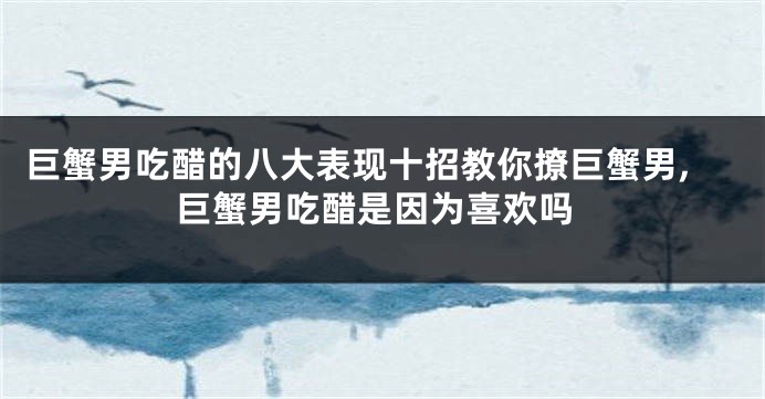 巨蟹男吃醋的八大表现十招教你撩巨蟹男,巨蟹男吃醋是因为喜欢吗