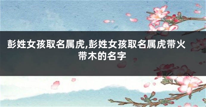 彭姓女孩取名属虎,彭姓女孩取名属虎带火带木的名字