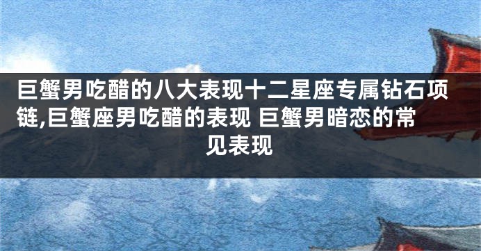 巨蟹男吃醋的八大表现十二星座专属钻石项链,巨蟹座男吃醋的表现 巨蟹男暗恋的常见表现