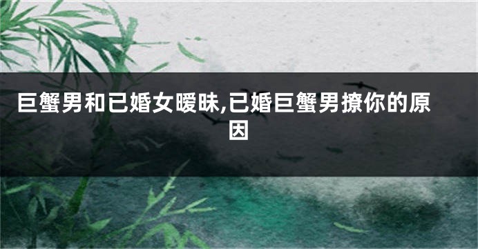 巨蟹男和已婚女暧昧,已婚巨蟹男撩你的原因