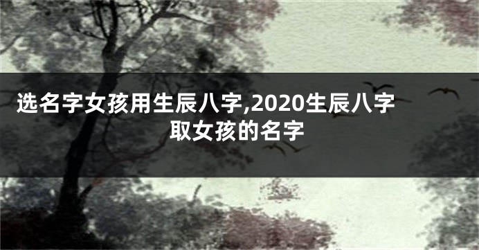 选名字女孩用生辰八字,2020生辰八字取女孩的名字