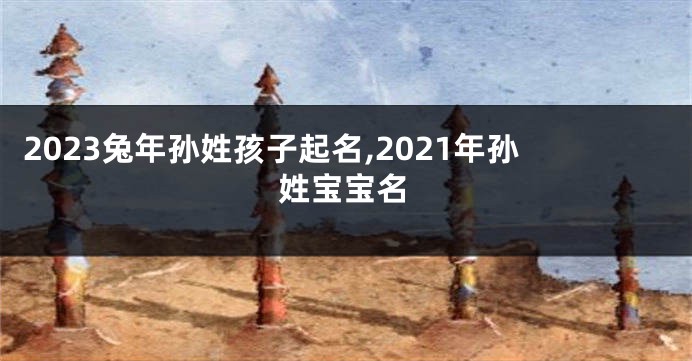 2023兔年孙姓孩子起名,2021年孙姓宝宝名