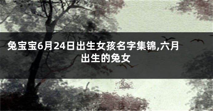 兔宝宝6月24日出生女孩名字集锦,六月出生的兔女