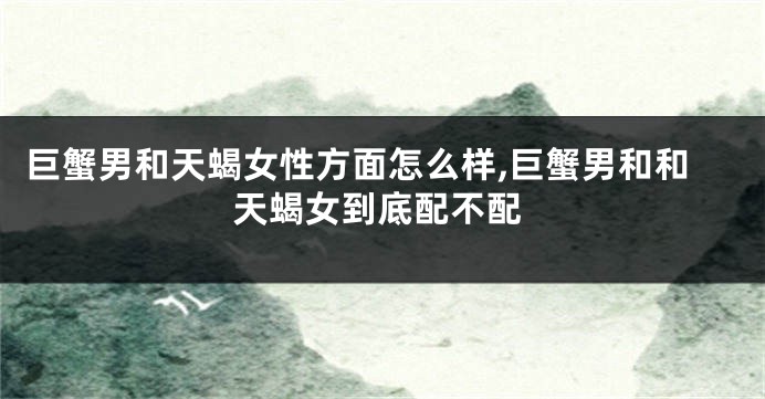 巨蟹男和天蝎女性方面怎么样,巨蟹男和和天蝎女到底配不配