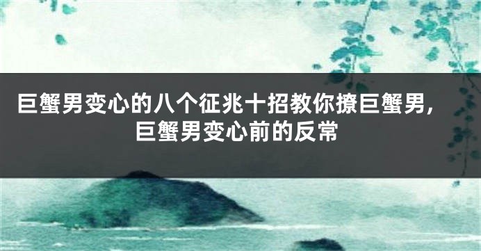 巨蟹男变心的八个征兆十招教你撩巨蟹男,巨蟹男变心前的反常