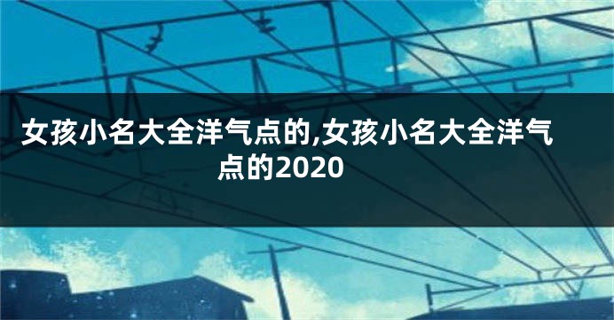 女孩小名大全洋气点的,女孩小名大全洋气点的2020