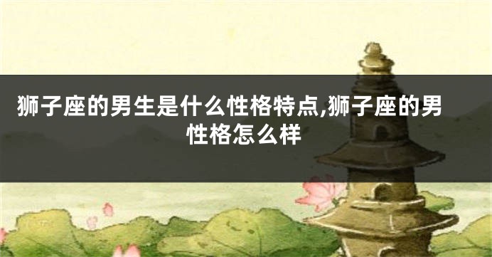 狮子座的男生是什么性格特点,狮子座的男性格怎么样