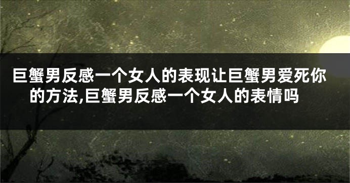巨蟹男反感一个女人的表现让巨蟹男爱死你的方法,巨蟹男反感一个女人的表情吗