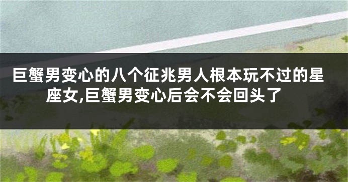 巨蟹男变心的八个征兆男人根本玩不过的星座女,巨蟹男变心后会不会回头了