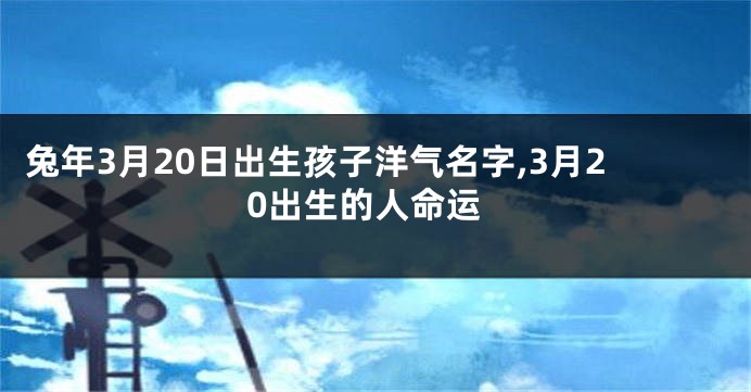 兔年3月20日出生孩子洋气名字,3月20出生的人命运