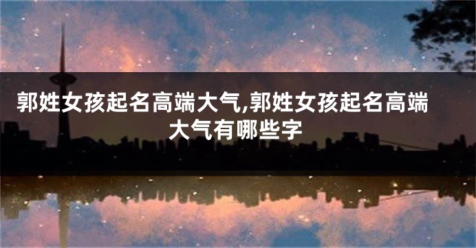 郭姓女孩起名高端大气,郭姓女孩起名高端大气有哪些字
