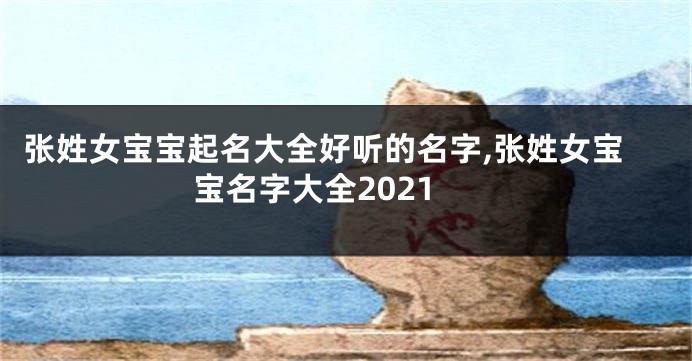 张姓女宝宝起名大全好听的名字,张姓女宝宝名字大全2021