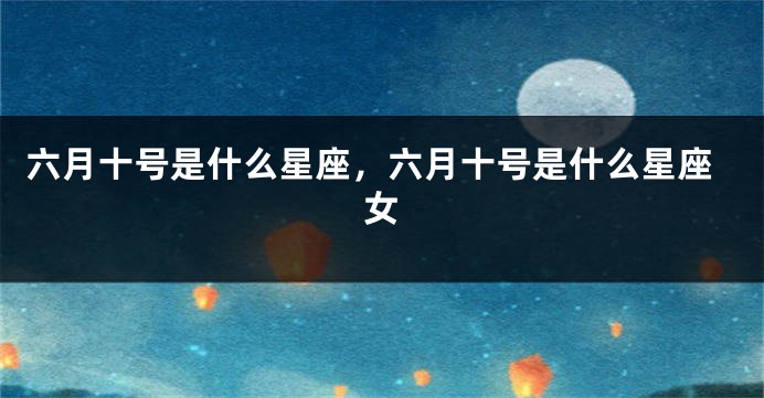 六月十号是什么星座,六月十号是什么星座女