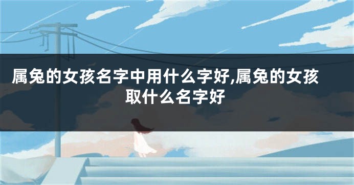 属兔的女孩名字中用什么字好,属兔的女孩取什么名字好