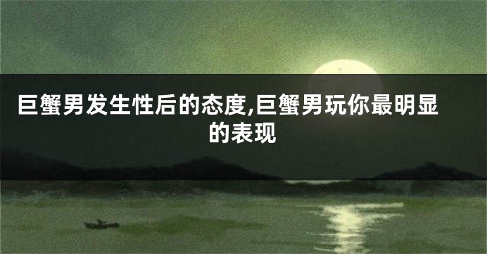巨蟹男发生性后的态度,巨蟹男玩你最明显的表现