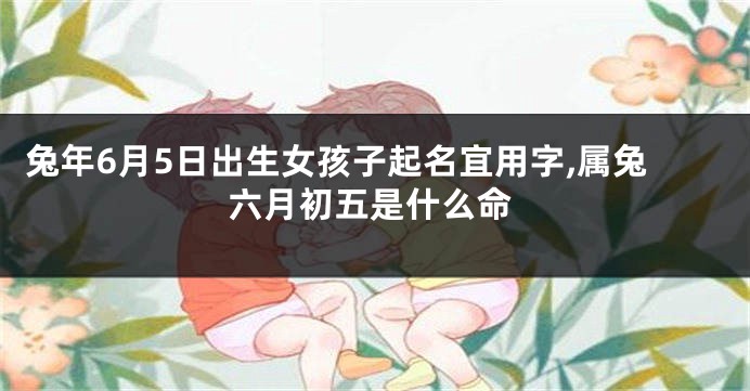 兔年6月5日出生女孩子起名宜用字,属兔六月初五是什么命