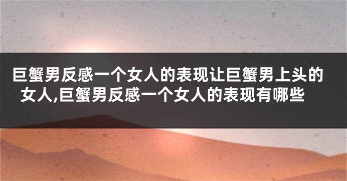巨蟹男反感一个女人的表现让巨蟹男上头的女人,巨蟹男反感一个女人的表现有哪些