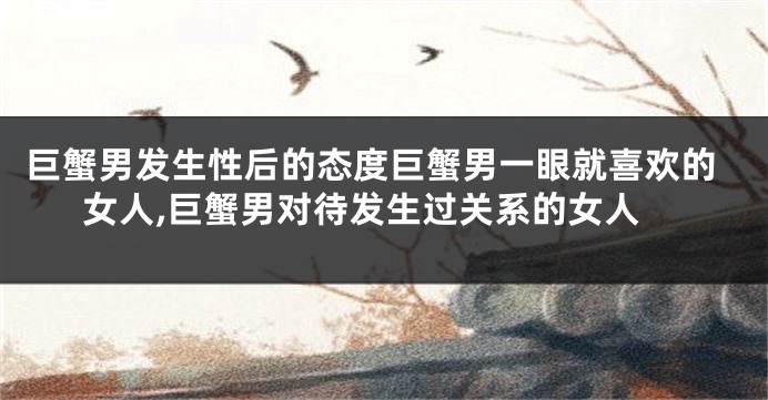 巨蟹男发生性后的态度巨蟹男一眼就喜欢的女人,巨蟹男对待发生过关系的女人