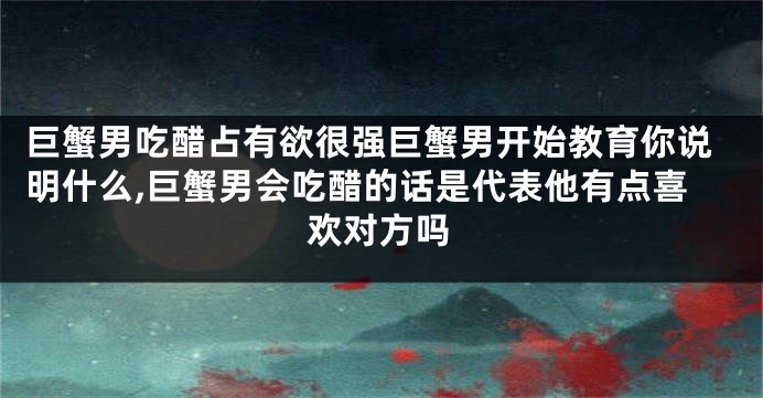 巨蟹男吃醋占有欲很强巨蟹男开始教育你说明什么,巨蟹男会吃醋的话是代表他有点喜欢对方吗