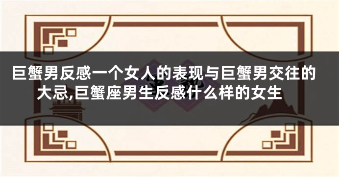 巨蟹男反感一个女人的表现与巨蟹男交往的大忌,巨蟹座男生反感什么样的女生