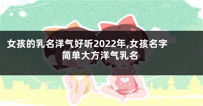 女孩的乳名洋气好听2022年,女孩名字简单大方洋气乳名