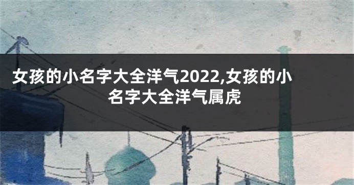 女孩的小名字大全洋气2022,女孩的小名字大全洋气属虎