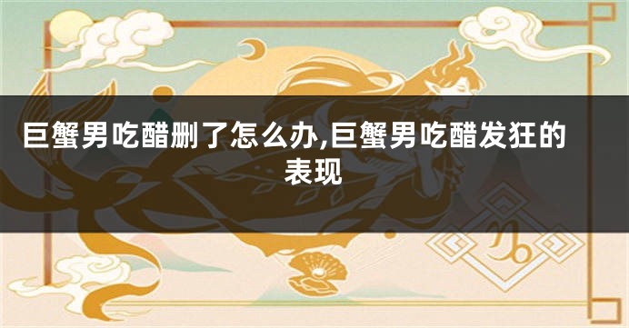 巨蟹男吃醋删了怎么办,巨蟹男吃醋发狂的表现