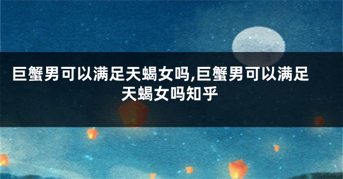 巨蟹男可以满足天蝎女吗,巨蟹男可以满足天蝎女吗知乎