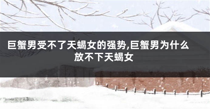 巨蟹男受不了天蝎女的强势,巨蟹男为什么放不下天蝎女