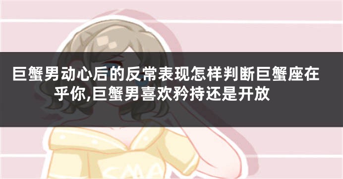 巨蟹男动心后的反常表现怎样判断巨蟹座在乎你,巨蟹男喜欢矜持还是开放