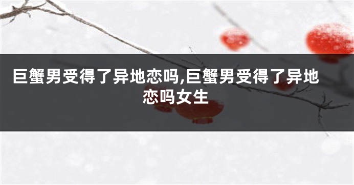 巨蟹男受得了异地恋吗,巨蟹男受得了异地恋吗女生