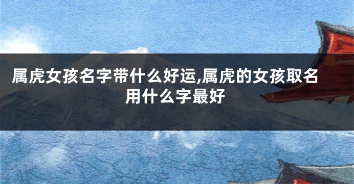 属虎女孩名字带什么好运,属虎的女孩取名用什么字最好