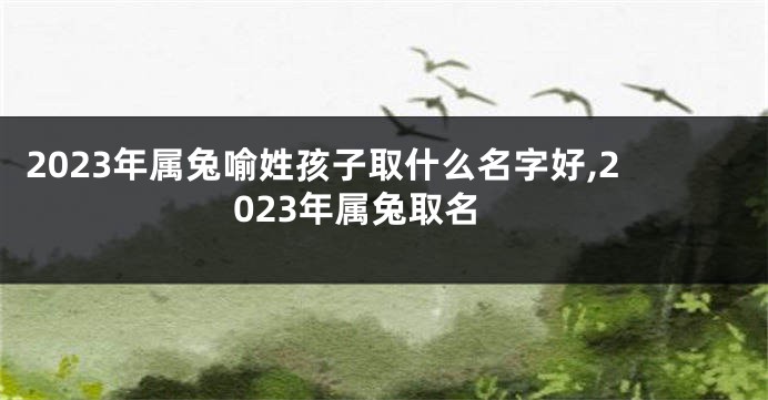 2023年属兔喻姓孩子取什么名字好,2023年属兔取名