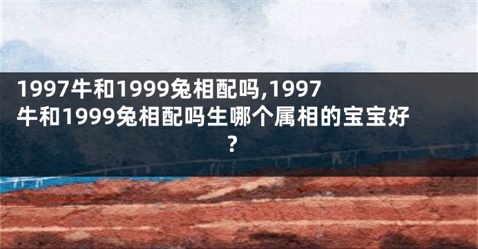 1997牛和1999兔相配吗,1997牛和1999兔相配吗生哪个属相的宝宝好?