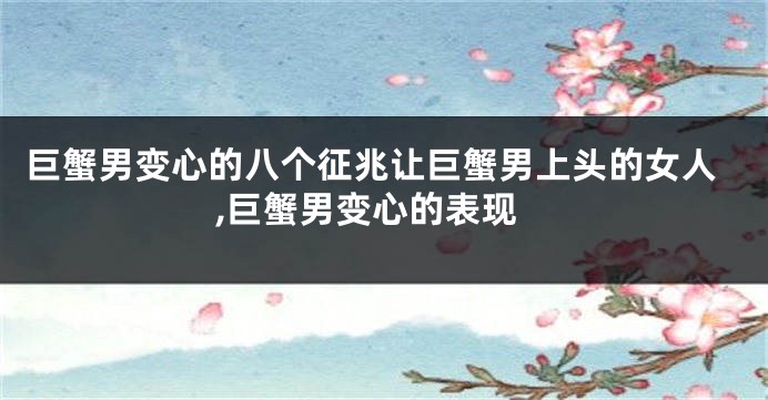 巨蟹男变心的八个征兆让巨蟹男上头的女人,巨蟹男变心的表现