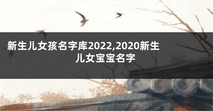 新生儿女孩名字库2022,2020新生儿女宝宝名字