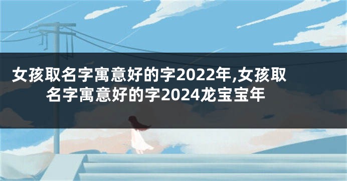 女孩取名字寓意好的字2022年,女孩取名字寓意好的字2024龙宝宝年