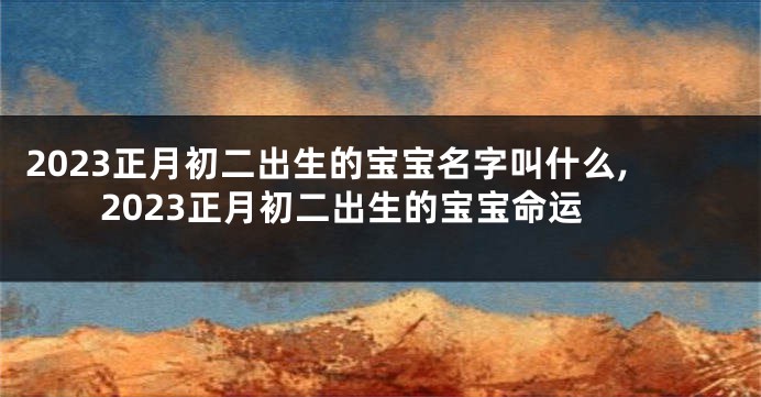 2023正月初二出生的宝宝名字叫什么,2023正月初二出生的宝宝命运