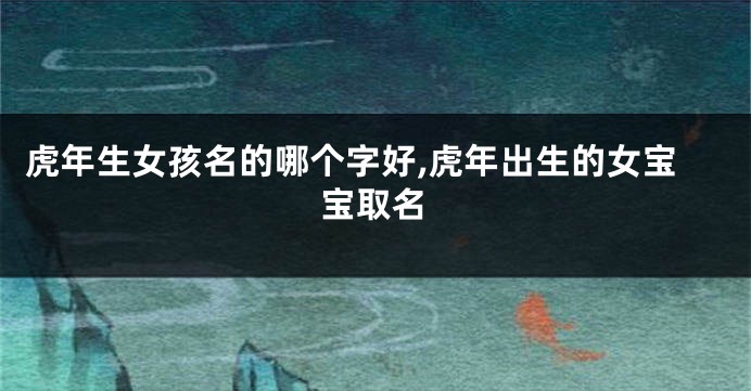 虎年生女孩名的哪个字好,虎年出生的女宝宝取名