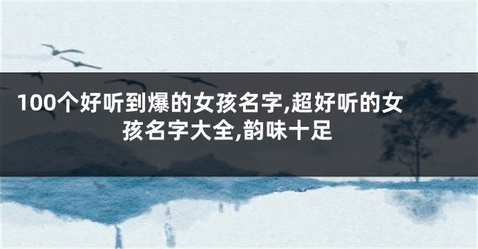 100个好听到爆的女孩名字,超好听的女孩名字大全,韵味十足