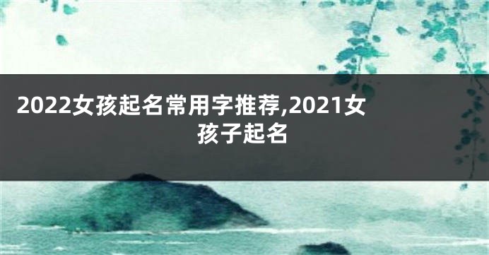 2022女孩起名常用字推荐,2021女孩子起名