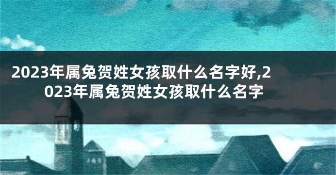 2023年属兔贺姓女孩取什么名字好,2023年属兔贺姓女孩取什么名字