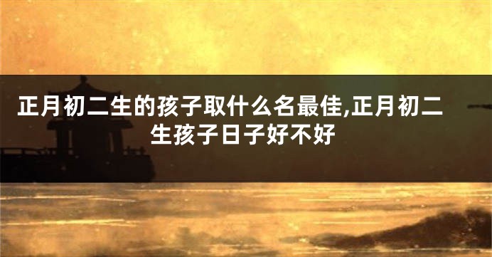 正月初二生的孩子取什么名最佳,正月初二生孩子日子好不好