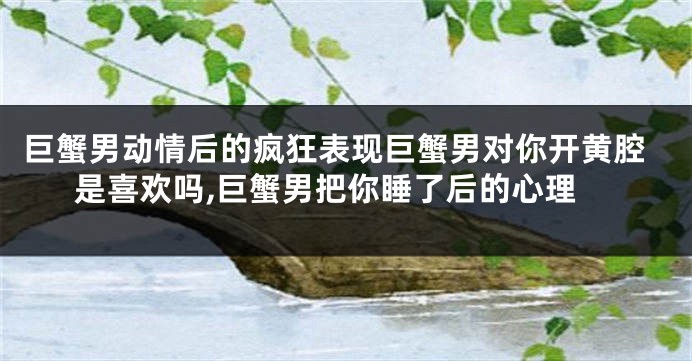 巨蟹男动情后的疯狂表现巨蟹男对你开黄腔是喜欢吗,巨蟹男把你睡了后的心理