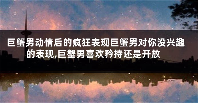 巨蟹男动情后的疯狂表现巨蟹男对你没兴趣的表现,巨蟹男喜欢矜持还是开放
