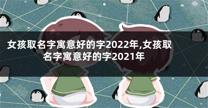 女孩取名字寓意好的字2022年,女孩取名字寓意好的字2021年